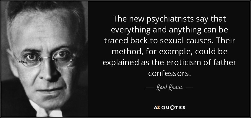 The new psychiatrists say that everything and anything can be traced back to sexual causes. Their method, for example, could be explained as the eroticism of father confessors. - Karl Kraus