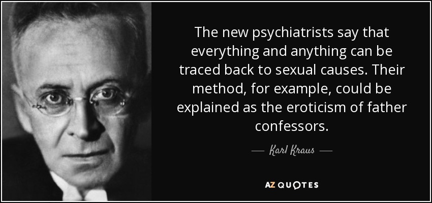 The new psychiatrists say that everything and anything can be traced back to sexual causes. Their method, for example, could be explained as the eroticism of father confessors. - Karl Kraus