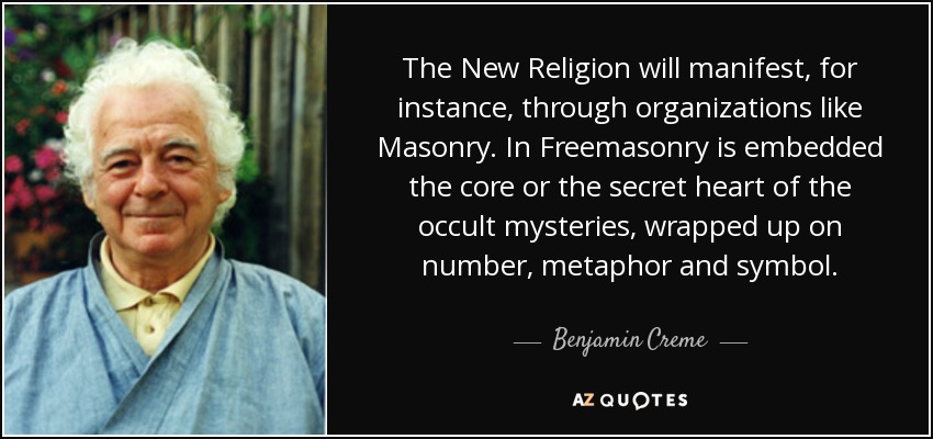 The New Religion will manifest, for instance, through organizations like Masonry. In Freemasonry is embedded the core or the secret heart of the occult mysteries, wrapped up on number, metaphor and symbol. - Benjamin Creme