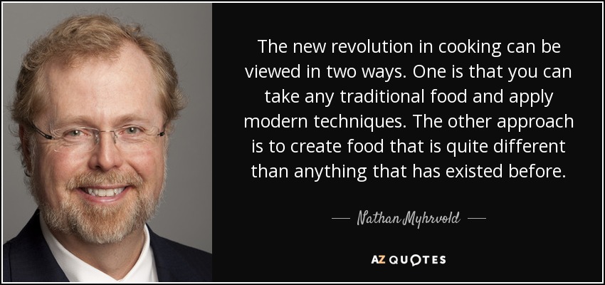 The new revolution in cooking can be viewed in two ways. One is that you can take any traditional food and apply modern techniques. The other approach is to create food that is quite different than anything that has existed before. - Nathan Myhrvold