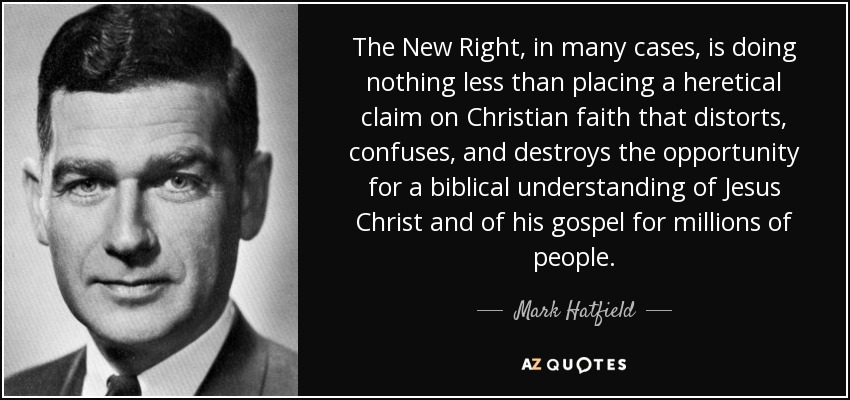 The New Right, in many cases, is doing nothing less than placing a heretical claim on Christian faith that distorts, confuses, and destroys the opportunity for a biblical understanding of Jesus Christ and of his gospel for millions of people. - Mark Hatfield