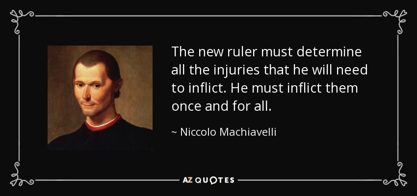 The new ruler must determine all the injuries that he will need to inflict. He must inflict them once and for all. - Niccolo Machiavelli