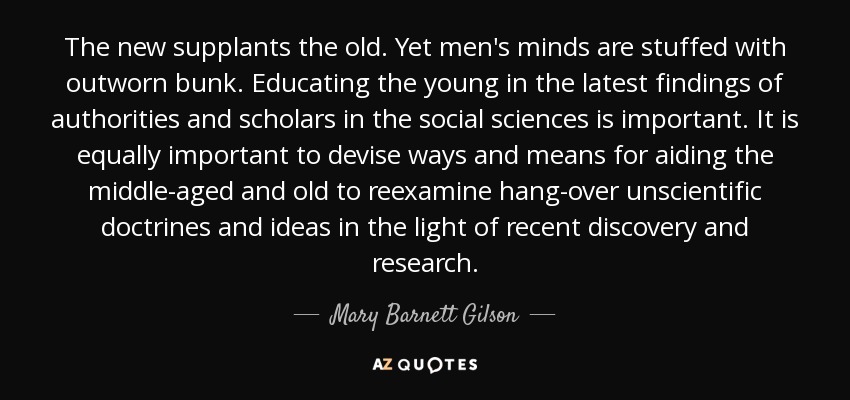 The new supplants the old. Yet men's minds are stuffed with outworn bunk. Educating the young in the latest findings of authorities and scholars in the social sciences is important. It is equally important to devise ways and means for aiding the middle-aged and old to reexamine hang-over unscientific doctrines and ideas in the light of recent discovery and research. - Mary Barnett Gilson