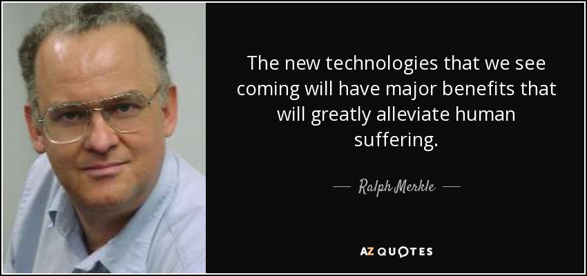 The new technologies that we see coming will have major benefits that will greatly alleviate human suffering. - Ralph Merkle