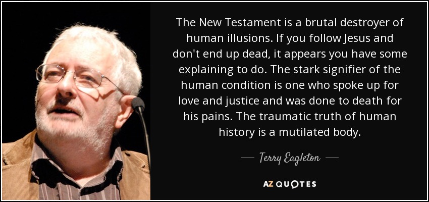 The New Testament is a brutal destroyer of human illusions. If you follow Jesus and don't end up dead, it appears you have some explaining to do. The stark signifier of the human condition is one who spoke up for love and justice and was done to death for his pains. The traumatic truth of human history is a mutilated body. - Terry Eagleton