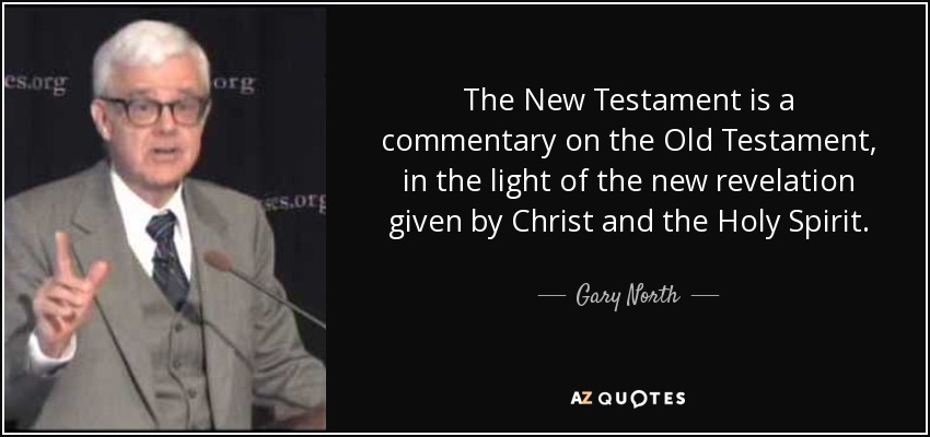 The New Testament is a commentary on the Old Testament, in the light of the new revelation given by Christ and the Holy Spirit. - Gary North