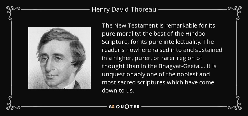 The New Testament is remarkable for its pure morality; the best of the Hindoo Scripture, for its pure intellectuality. The readeris nowhere raised into and sustained in a higher, purer, or rarer region of thought than in the Bhagvat-Geeta.... It is unquestionably one of the noblest and most sacred scriptures which have come down to us. - Henry David Thoreau