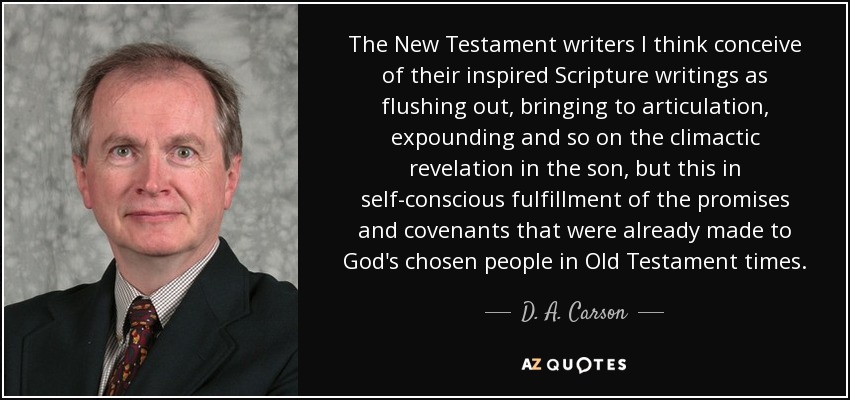 The New Testament writers I think conceive of their inspired Scripture writings as flushing out, bringing to articulation, expounding and so on the climactic revelation in the son, but this in self-conscious fulfillment of the promises and covenants that were already made to God's chosen people in Old Testament times. - D. A. Carson