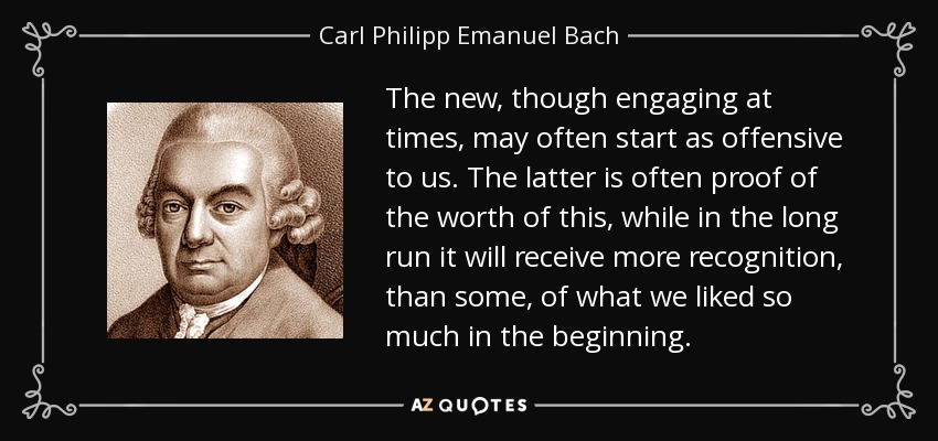 The new, though engaging at times, may often start as offensive to us. The latter is often proof of the worth of this, while in the long run it will receive more recognition, than some, of what we liked so much in the beginning. - Carl Philipp Emanuel Bach