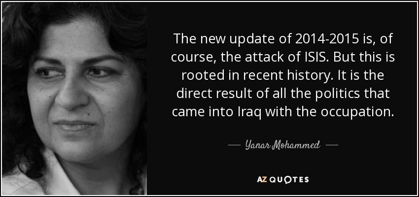 The new update of 2014-2015 is, of course, the attack of ISIS. But this is rooted in recent history. It is the direct result of all the politics that came into Iraq with the occupation. - Yanar Mohammed