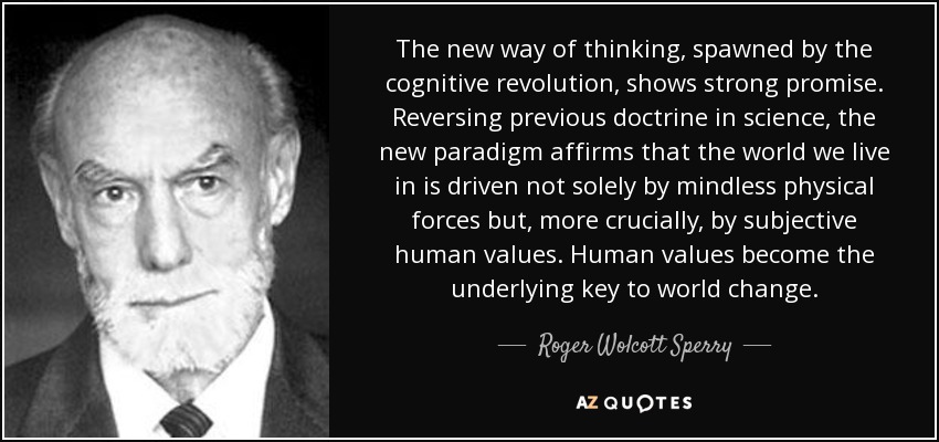 The new way of thinking, spawned by the cognitive revolution, shows strong promise. Reversing previous doctrine in science, the new paradigm affirms that the world we live in is driven not solely by mindless physical forces but, more crucially, by subjective human values. Human values become the underlying key to world change. - Roger Wolcott Sperry