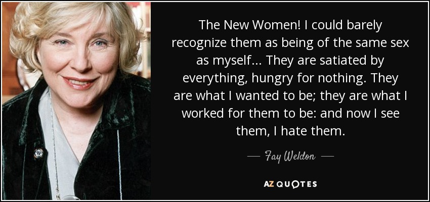 The New Women! I could barely recognize them as being of the same sex as myself... They are satiated by everything, hungry for nothing. They are what I wanted to be; they are what I worked for them to be: and now I see them, I hate them. - Fay Weldon