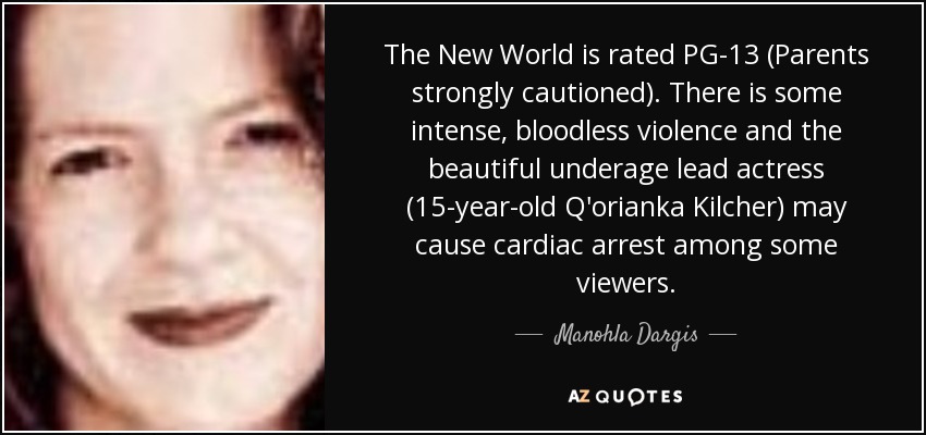 The New World is rated PG-13 (Parents strongly cautioned). There is some intense, bloodless violence and the beautiful underage lead actress (15-year-old Q'orianka Kilcher) may cause cardiac arrest among some viewers. - Manohla Dargis