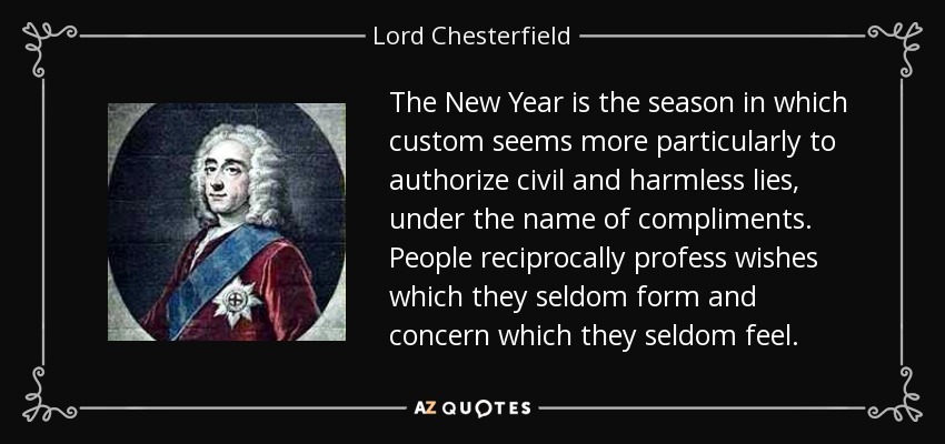 The New Year is the season in which custom seems more particularly to authorize civil and harmless lies, under the name of compliments. People reciprocally profess wishes which they seldom form and concern which they seldom feel. - Lord Chesterfield