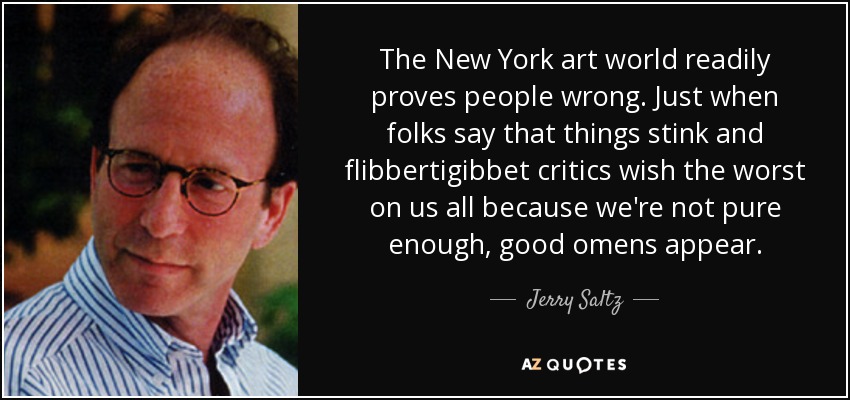 The New York art world readily proves people wrong. Just when folks say that things stink and flibbertigibbet critics wish the worst on us all because we're not pure enough, good omens appear. - Jerry Saltz