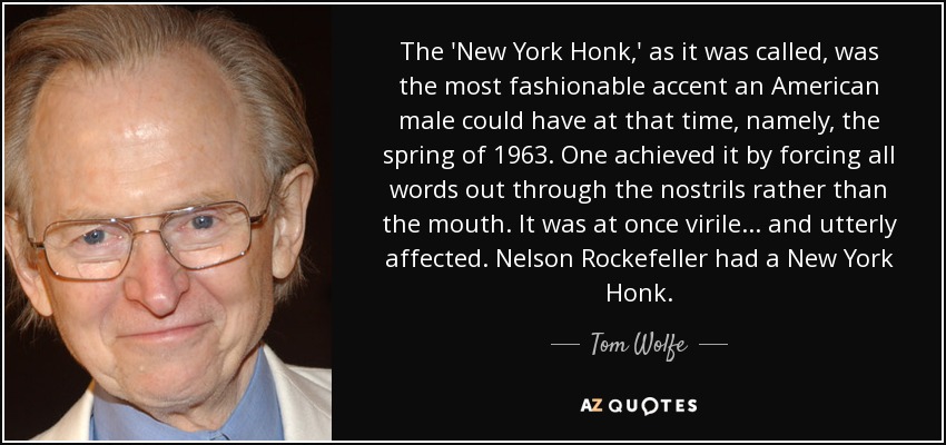 The 'New York Honk,' as it was called, was the most fashionable accent an American male could have at that time, namely, the spring of 1963. One achieved it by forcing all words out through the nostrils rather than the mouth. It was at once virile... and utterly affected. Nelson Rockefeller had a New York Honk. - Tom Wolfe