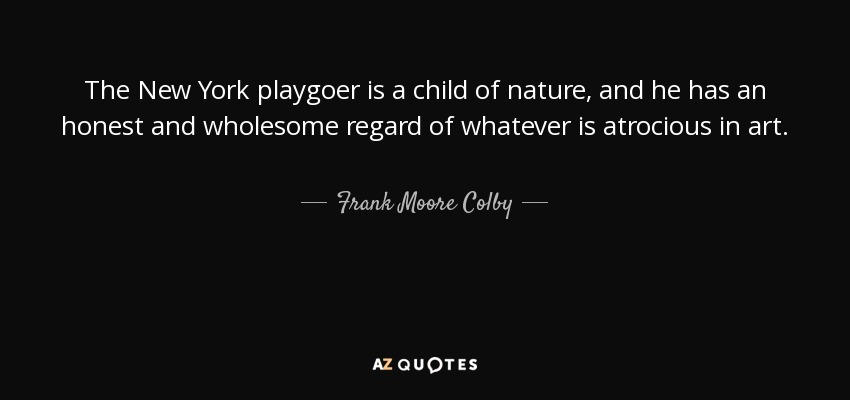 The New York playgoer is a child of nature, and he has an honest and wholesome regard of whatever is atrocious in art. - Frank Moore Colby