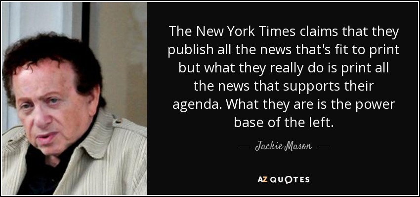 The New York Times claims that they publish all the news that's fit to print but what they really do is print all the news that supports their agenda. What they are is the power base of the left. - Jackie Mason