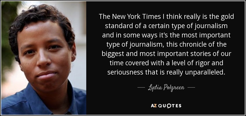 The New York Times I think really is the gold standard of a certain type of journalism and in some ways it's the most important type of journalism, this chronicle of the biggest and most important stories of our time covered with a level of rigor and seriousness that is really unparalleled. - Lydia Polgreen