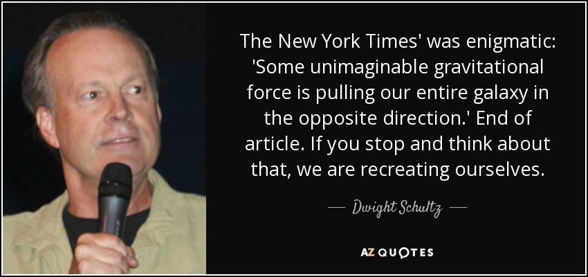 The New York Times' was enigmatic: 'Some unimaginable gravitational force is pulling our entire galaxy in the opposite direction.' End of article. If you stop and think about that, we are recreating ourselves. - Dwight Schultz