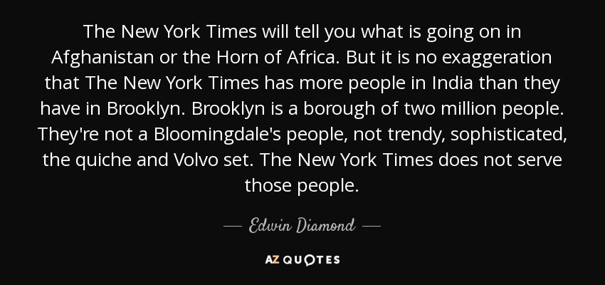 The New York Times will tell you what is going on in Afghanistan or the Horn of Africa. But it is no exaggeration that The New York Times has more people in India than they have in Brooklyn. Brooklyn is a borough of two million people. They're not a Bloomingdale's people, not trendy, sophisticated, the quiche and Volvo set. The New York Times does not serve those people. - Edwin Diamond