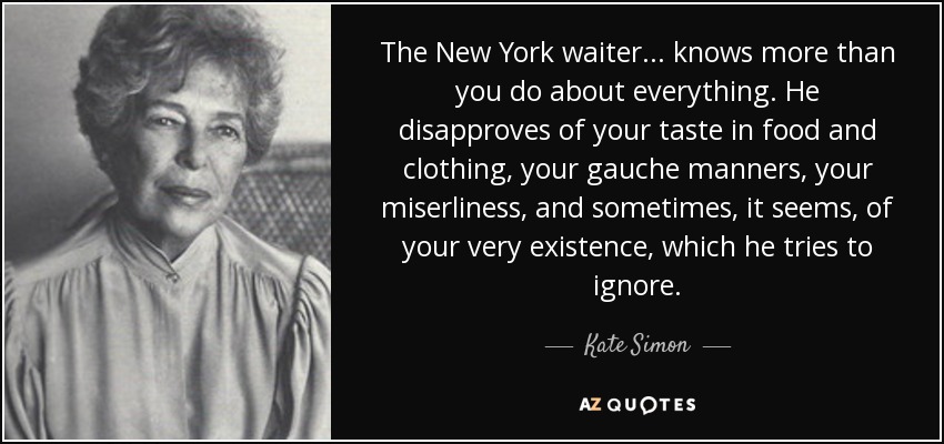 The New York waiter ... knows more than you do about everything. He disapproves of your taste in food and clothing, your gauche manners, your miserliness, and sometimes, it seems, of your very existence, which he tries to ignore. - Kate Simon