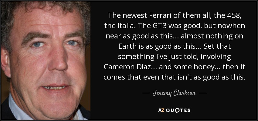 The newest Ferrari of them all, the 458, the Italia. The GT3 was good, but nowhen near as good as this... almost nothing on Earth is as good as this... Set that something I've just told, involving Cameron Diaz... and some honey... then it comes that even that isn't as good as this. - Jeremy Clarkson