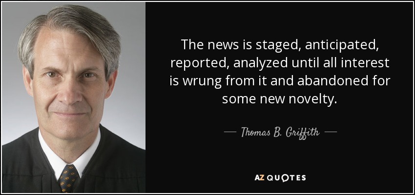 The news is staged, anticipated, reported, analyzed until all interest is wrung from it and abandoned for some new novelty. - Thomas B. Griffith