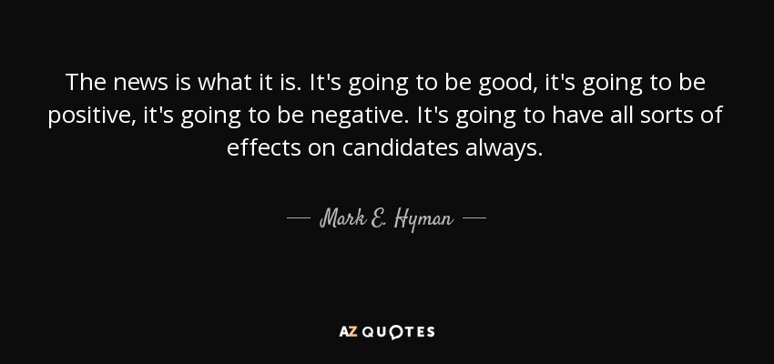 The news is what it is. It's going to be good, it's going to be positive, it's going to be negative. It's going to have all sorts of effects on candidates always. - Mark E. Hyman