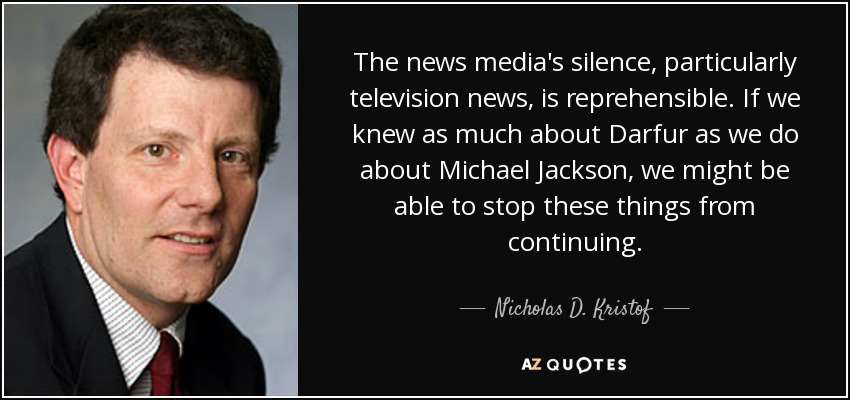 The news media's silence, particularly television news, is reprehensible. If we knew as much about Darfur as we do about Michael Jackson, we might be able to stop these things from continuing. - Nicholas D. Kristof
