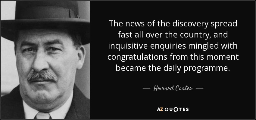 The news of the discovery spread fast all over the country, and inquisitive enquiries mingled with congratulations from this moment became the daily programme. - Howard Carter