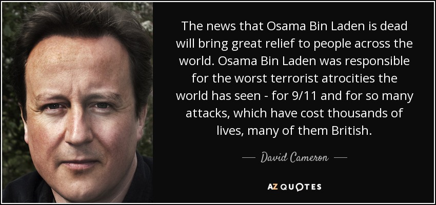 The news that Osama Bin Laden is dead will bring great relief to people across the world. Osama Bin Laden was responsible for the worst terrorist atrocities the world has seen - for 9/11 and for so many attacks, which have cost thousands of lives, many of them British. - David Cameron