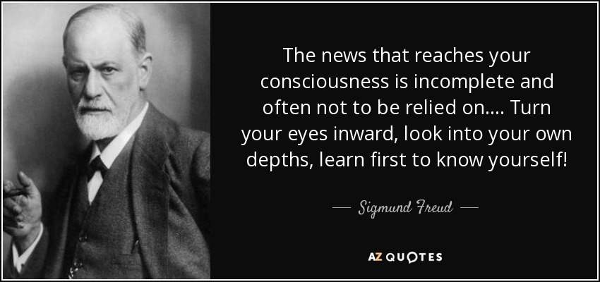 The news that reaches your consciousness is incomplete and often not to be relied on.... Turn your eyes inward, look into your own depths, learn first to know yourself! - Sigmund Freud