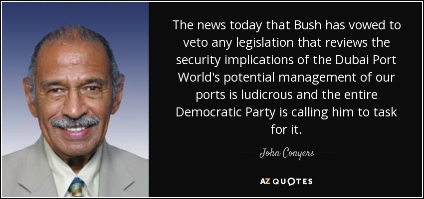 The news today that Bush has vowed to veto any legislation that reviews the security implications of the Dubai Port World's potential management of our ports is ludicrous and the entire Democratic Party is calling him to task for it. - John Conyers