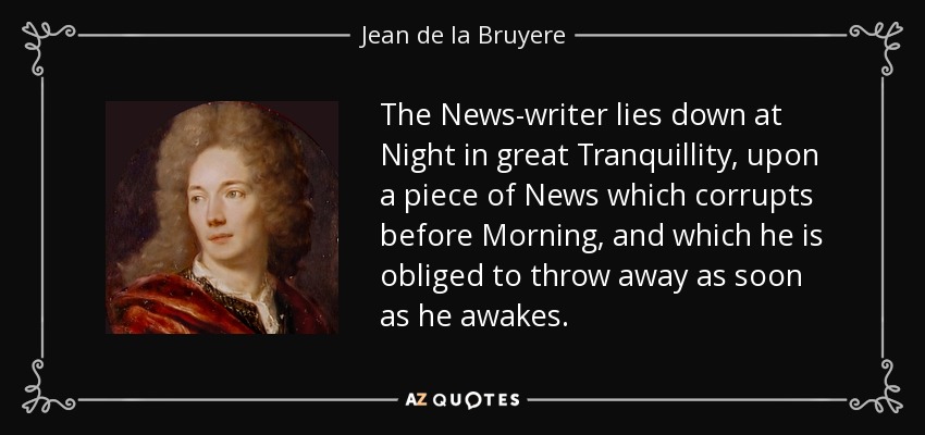 The News-writer lies down at Night in great Tranquillity, upon a piece of News which corrupts before Morning, and which he is obliged to throw away as soon as he awakes. - Jean de la Bruyere