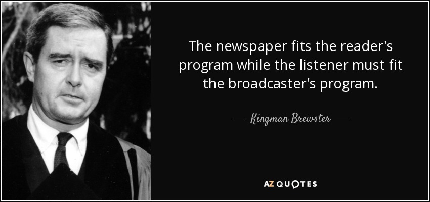 The newspaper fits the reader's program while the listener must fit the broadcaster's program. - Kingman Brewster, Jr.