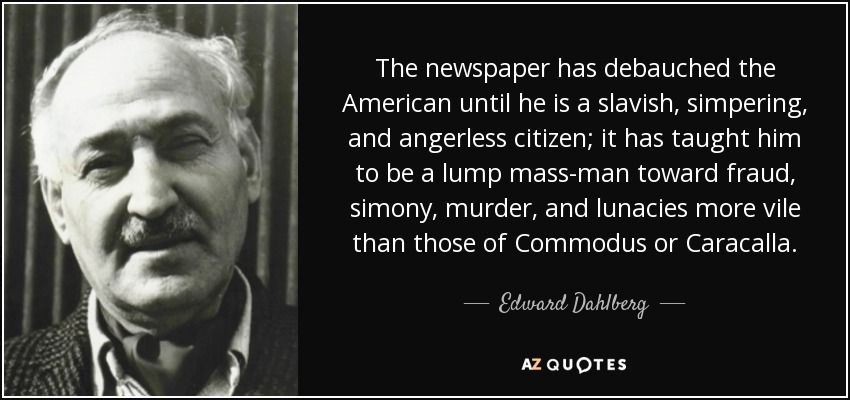 The newspaper has debauched the American until he is a slavish, simpering, and angerless citizen; it has taught him to be a lump mass-man toward fraud, simony, murder, and lunacies more vile than those of Commodus or Caracalla. - Edward Dahlberg
