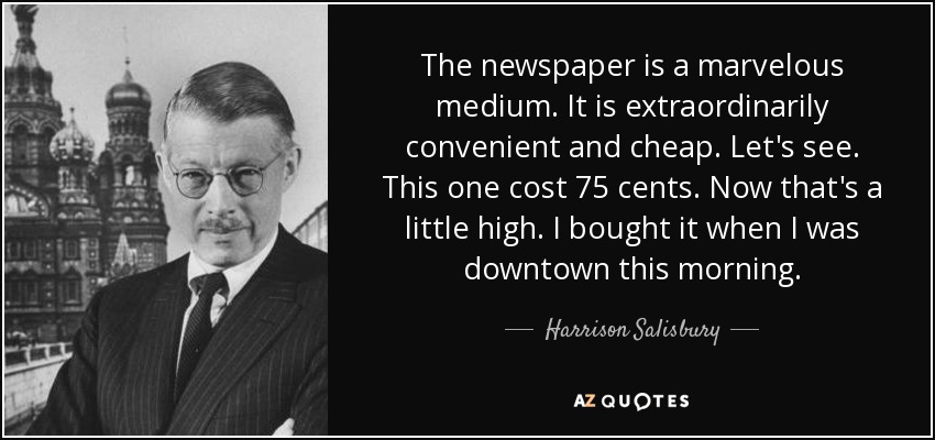 The newspaper is a marvelous medium. It is extraordinarily convenient and cheap. Let's see. This one cost 75 cents. Now that's a little high. I bought it when I was downtown this morning. - Harrison Salisbury