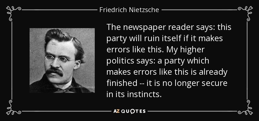 The newspaper reader says: this party will ruin itself if it makes errors like this. My higher politics says: a party which makes errors like this is already finished -- it is no longer secure in its instincts. - Friedrich Nietzsche