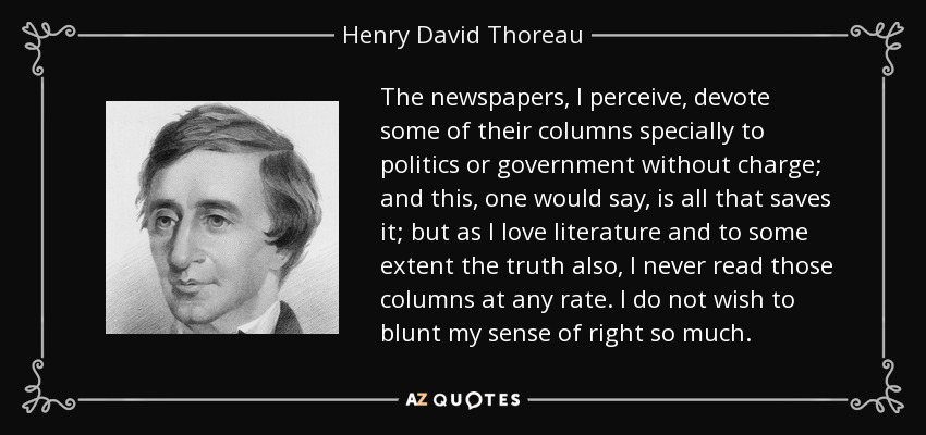 The newspapers, I perceive, devote some of their columns specially to politics or government without charge; and this, one would say, is all that saves it; but as I love literature and to some extent the truth also, I never read those columns at any rate. I do not wish to blunt my sense of right so much. - Henry David Thoreau