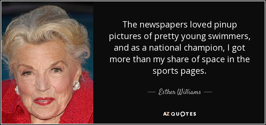 The newspapers loved pinup pictures of pretty young swimmers, and as a national champion, I got more than my share of space in the sports pages. - Esther Williams