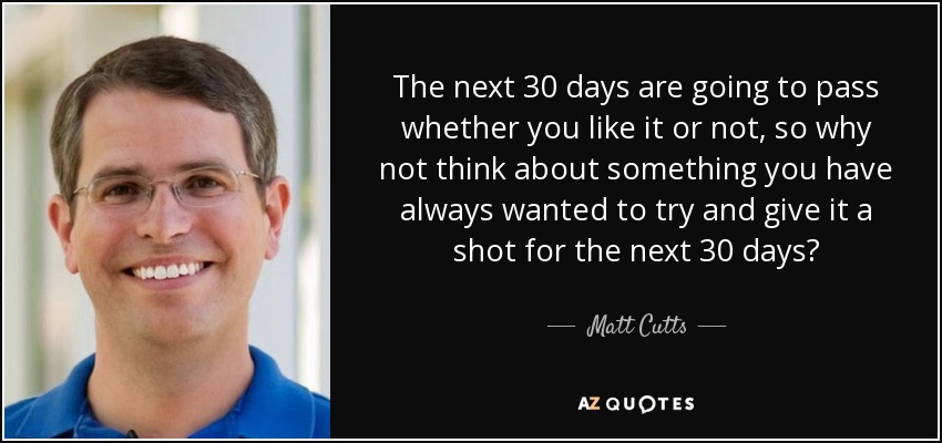 The next 30 days are going to pass whether you like it or not, so why not think about something you have always wanted to try and give it a shot for the next 30 days? - Matt Cutts