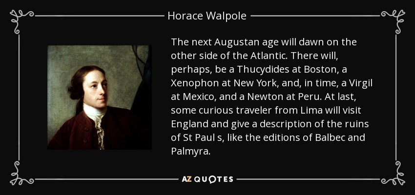 The next Augustan age will dawn on the other side of the Atlantic. There will, perhaps, be a Thucydides at Boston, a Xenophon at New York, and, in time, a Virgil at Mexico, and a Newton at Peru. At last, some curious traveler from Lima will visit England and give a description of the ruins of St Paul s, like the editions of Balbec and Palmyra. - Horace Walpole