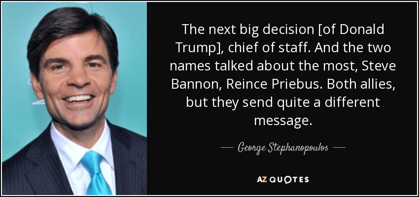 The next big decision [of Donald Trump], chief of staff. And the two names talked about the most, Steve Bannon, Reince Priebus. Both allies, but they send quite a different message. - George Stephanopoulos