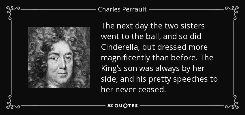 The next day the two sisters went to the ball, and so did Cinderella, but dressed more magnificently than before. The King's son was always by her side, and his pretty speeches to her never ceased. - Charles Perrault