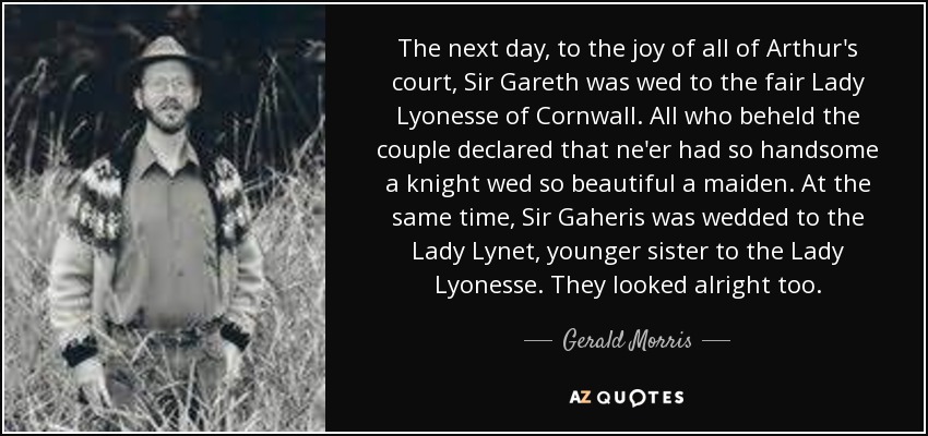 The next day, to the joy of all of Arthur's court, Sir Gareth was wed to the fair Lady Lyonesse of Cornwall. All who beheld the couple declared that ne'er had so handsome a knight wed so beautiful a maiden. At the same time, Sir Gaheris was wedded to the Lady Lynet, younger sister to the Lady Lyonesse. They looked alright too. - Gerald Morris