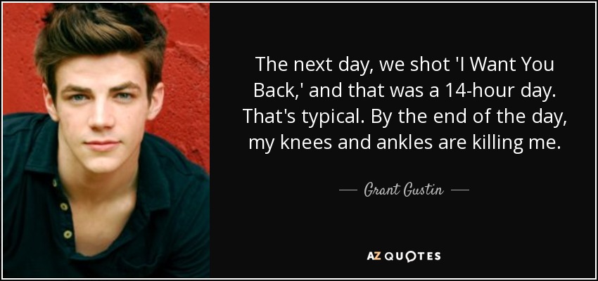 The next day, we shot 'I Want You Back,' and that was a 14-hour day. That's typical. By the end of the day, my knees and ankles are killing me. - Grant Gustin