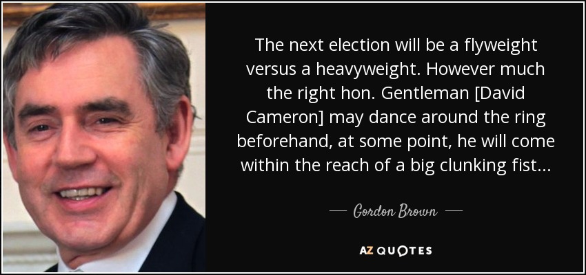 The next election will be a flyweight versus a heavyweight. However much the right hon. Gentleman [David Cameron] may dance around the ring beforehand, at some point, he will come within the reach of a big clunking fist... - Gordon Brown