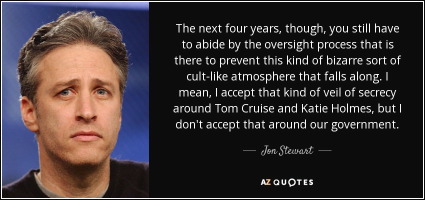 The next four years, though, you still have to abide by the oversight process that is there to prevent this kind of bizarre sort of cult-like atmosphere that falls along. I mean, I accept that kind of veil of secrecy around Tom Cruise and Katie Holmes, but I don't accept that around our government. - Jon Stewart