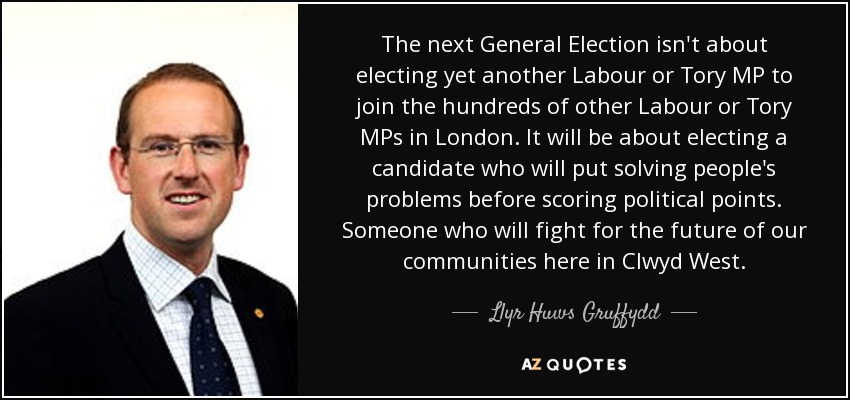 The next General Election isn't about electing yet another Labour or Tory MP to join the hundreds of other Labour or Tory MPs in London. It will be about electing a candidate who will put solving people's problems before scoring political points. Someone who will fight for the future of our communities here in Clwyd West. - Llyr Huws Gruffydd